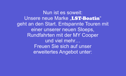 Nun ist es soweit: Unsere neue Marke „LST-Boatin“ geht an den Start. Entspannte Touren mit  einer unserer neuen Sloeps,  Rundfahrten mit der MY Cooper  und viel mehr… Freuen Sie sich auf unser erweitertes Angebot unter: