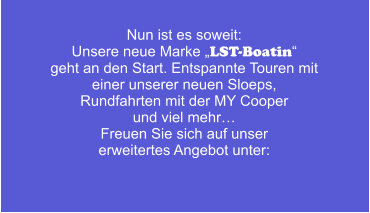 Nun ist es soweit: Unsere neue Marke „LST-Boatin“ geht an den Start. Entspannte Touren mit  einer unserer neuen Sloeps,  Rundfahrten mit der MY Cooper  und viel mehr… Freuen Sie sich auf unser erweitertes Angebot unter: